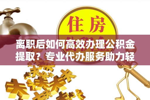 沧县离职后如何高效办理公积金提取？专业代办服务助力轻松解决