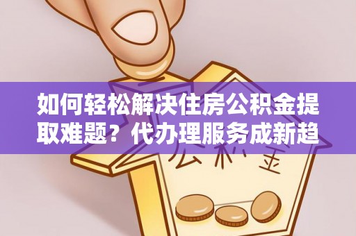 沧县如何轻松解决住房公积金提取难题？代办理服务成新趋势