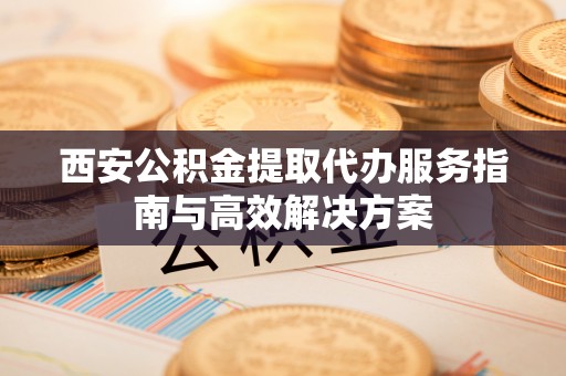 沧县西安公积金提取代办服务指南与高效解决方案