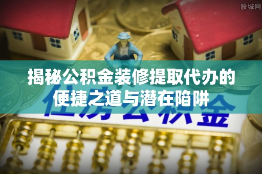 沧县揭秘公积金装修提取代办的便捷之道与潜在陷阱
