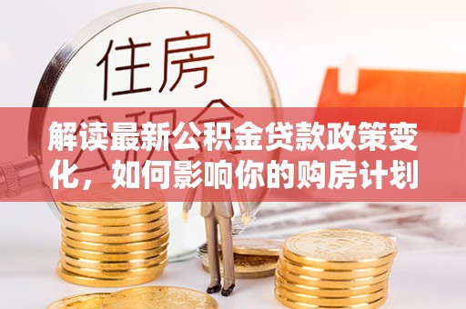 沧县解读最新公积金贷款政策变化，如何影响你的购房计划？