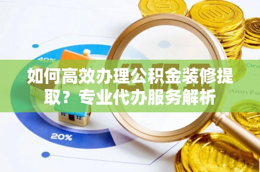 沧县如何高效办理公积金装修提取？专业代办服务解析