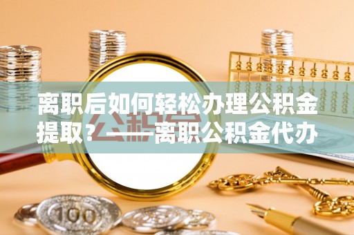 沧县离职后如何轻松办理公积金提取？——离职公积金代办提取服务详解