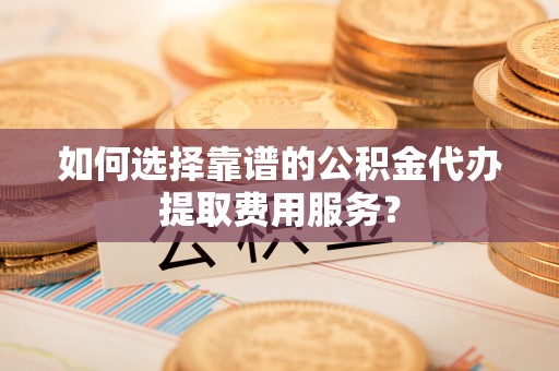 沧县如何选择靠谱的公积金代办提取费用服务？