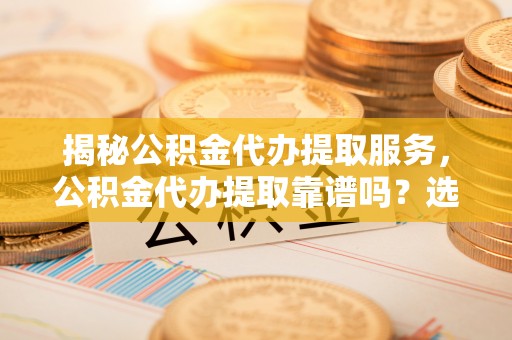 沧县揭秘公积金代办提取服务，公积金代办提取靠谱吗？选择前你需要知道这些！