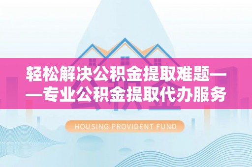 沧县轻松解决公积金提取难题——专业公积金提取代办服务详解