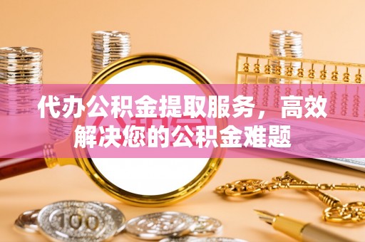 沧县代办公积金提取服务，高效解决您的公积金难题