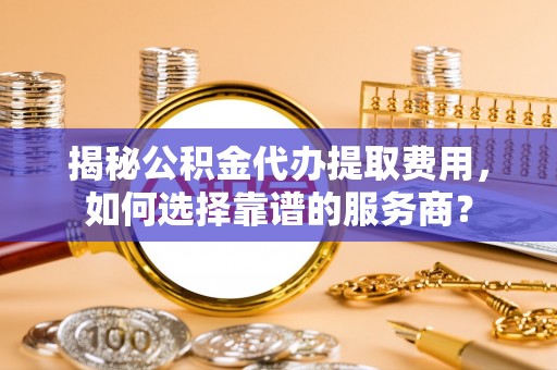 沧县揭秘公积金代办提取费用，如何选择靠谱的服务商？