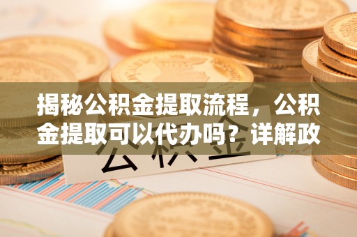 沧县揭秘公积金提取流程，公积金提取可以代办吗？详解政策与实操技巧