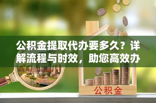 沧县公积金提取代办要多久？详解流程与时效，助您高效办理