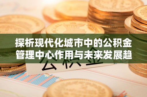沧县探析现代化城市中的公积金管理中心作用与未来发展趋势