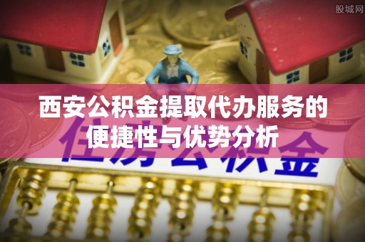 沧县西安公积金提取代办服务的便捷性与优势分析