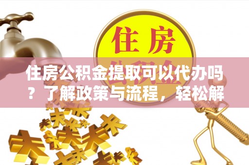沧县住房公积金提取可以代办吗？了解政策与流程，轻松解决疑惑