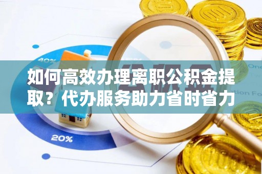 沧县如何高效办理离职公积金提取？代办服务助力省时省力