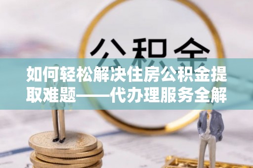 沧县如何轻松解决住房公积金提取难题——代办理服务全解析