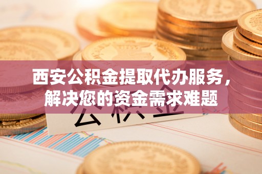 沧县西安公积金提取代办服务，解决您的资金需求难题