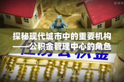 沧县探秘现代城市中的重要机构——公积金管理中心的角色与使命