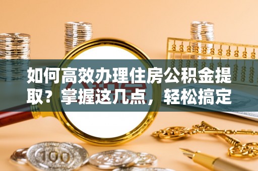 沧县如何高效办理住房公积金提取？掌握这几点，轻松搞定！