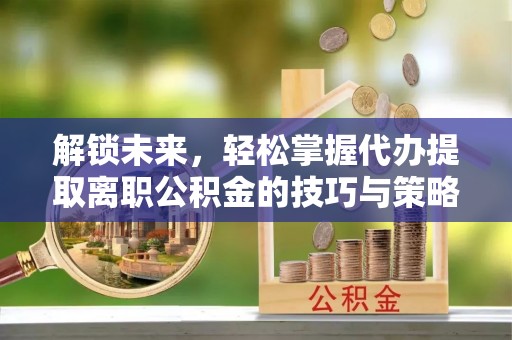 沧县解锁未来，轻松掌握代办提取离职公积金的技巧与策略