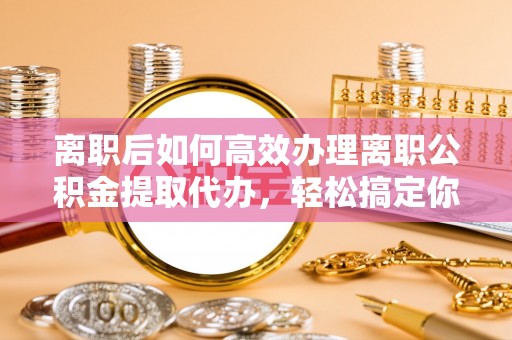 沧县离职后如何高效办理离职公积金提取代办，轻松搞定你的公积金