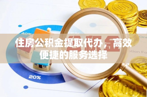 沧县住房公积金提取代办，高效便捷的服务选择
