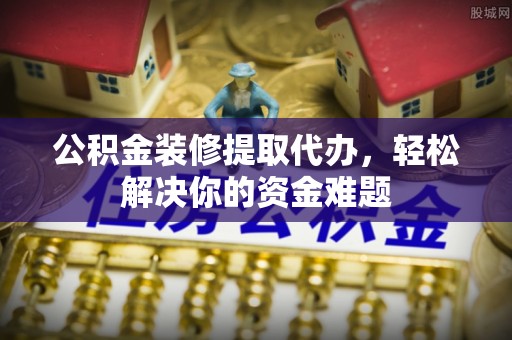 沧县公积金装修提取代办，轻松解决你的资金难题