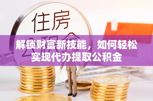 沧县解锁财富新技能，如何轻松实现代办提取公积金