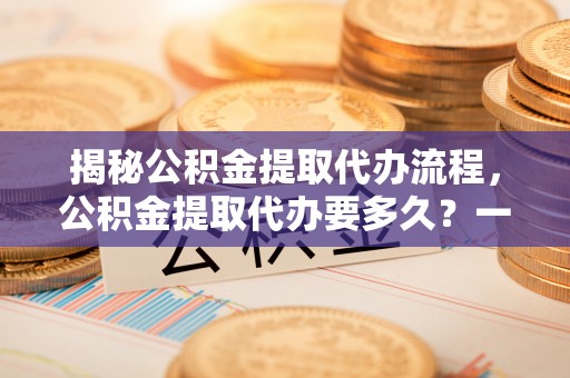 沧县揭秘公积金提取代办流程，公积金提取代办要多久？一文读懂