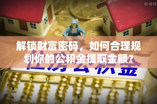 沧县解锁财富密码，如何合理规划你的公积金提取金额？