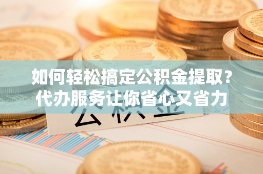 沧县如何轻松搞定公积金提取？代办服务让你省心又省力