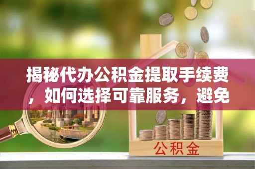 沧县揭秘代办公积金提取手续费，如何选择可靠服务，避免隐形陷阱