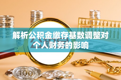 沧县解析公积金缴存基数调整对个人财务的影响