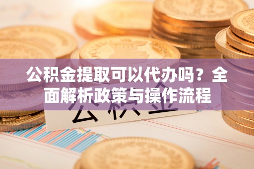 沧县公积金提取可以代办吗？全面解析政策与操作流程