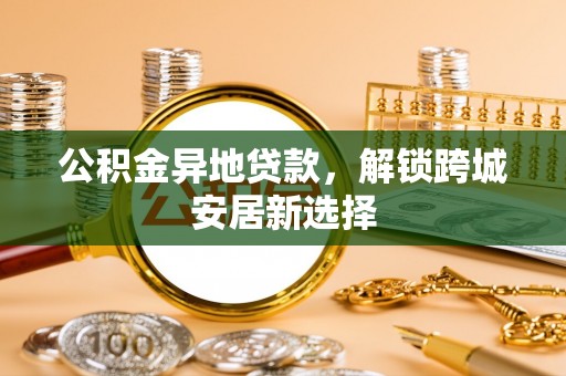 沧县公积金异地贷款，解锁跨城安居新选择
