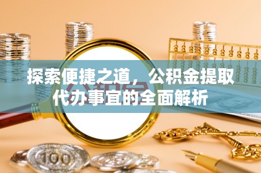 沧县探索便捷之道，公积金提取代办事宜的全面解析