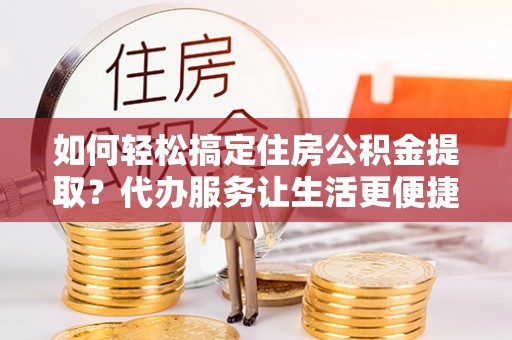 沧县如何轻松搞定住房公积金提取？代办服务让生活更便捷