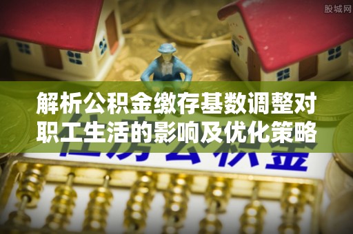 沧县解析公积金缴存基数调整对职工生活的影响及优化策略