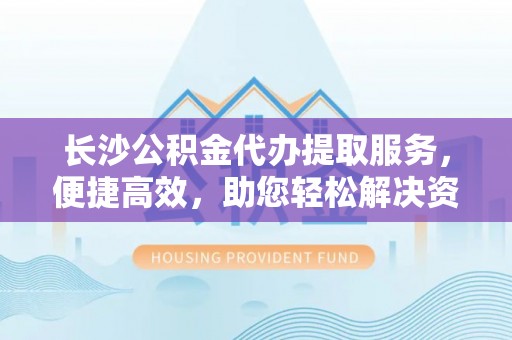 沧县长沙公积金代办提取服务，便捷高效，助您轻松解决资金需求