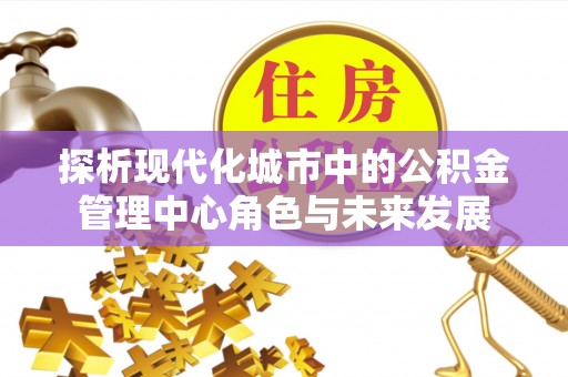 沧县探析现代化城市中的公积金管理中心角色与未来发展