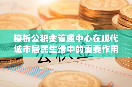 沧县探析公积金管理中心在现代城市居民生活中的重要作用
