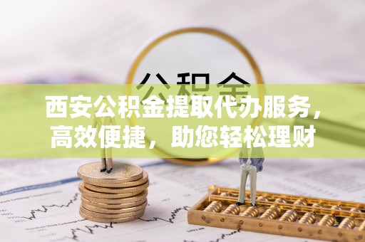 沧县西安公积金提取代办服务，高效便捷，助您轻松理财