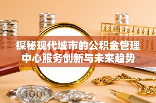 沧县探秘现代城市的公积金管理中心服务创新与未来趋势