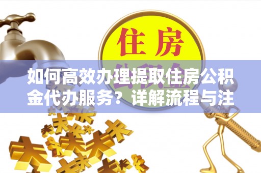 沧县如何高效办理提取住房公积金代办服务？详解流程与注意事项