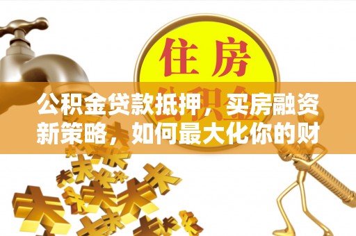 沧县公积金贷款抵押，买房融资新策略，如何最大化你的财务自由