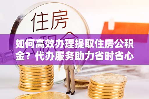 沧县如何高效办理提取住房公积金？代办服务助力省时省心