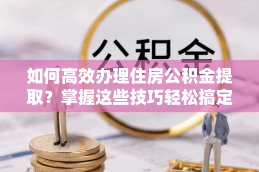 沧县如何高效办理住房公积金提取？掌握这些技巧轻松搞定