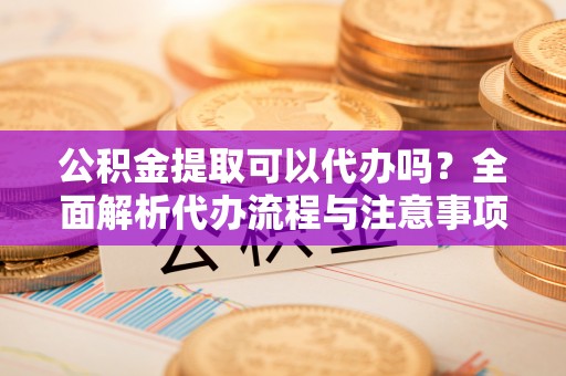 沧县公积金提取可以代办吗？全面解析代办流程与注意事项